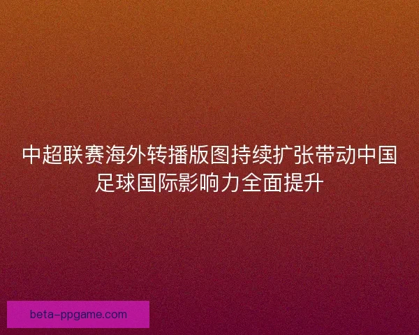 中超联赛海外转播版图持续扩张带动中国足球国际影响力全面提升