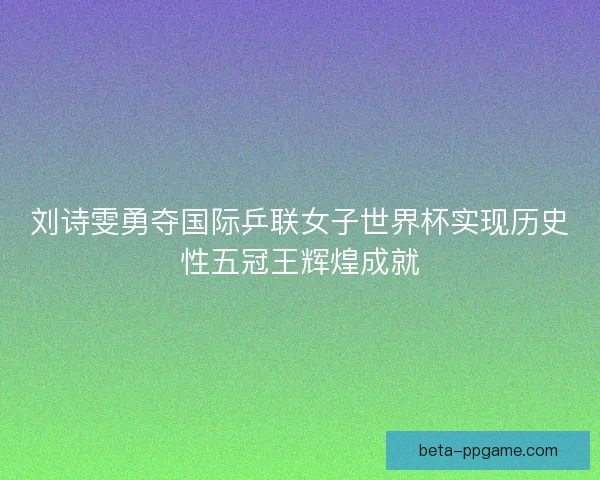 刘诗雯勇夺国际乒联女子世界杯实现历史性五冠王辉煌成就