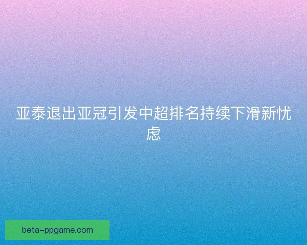 亚泰退出亚冠引发中超排名持续下滑新忧虑