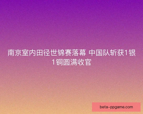 南京室内田径世锦赛落幕 中国队斩获1银1铜圆满收官